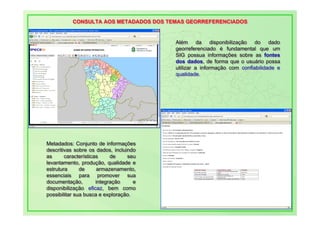 CONSULTA AOS METADADOS DOS TEMAS GEORREFERENCIADOS
           CONSULTA AOS METADADOS DOS TEMAS GEORREFERENCIADOS


                                          Além da disponibilização do dado
                                          Além da disponibilização do dado
                                          georreferenciado é fundamental que um
                                          georreferenciado é fundamental que um
                                          SIG possua informações sobre as fontes
                                          SIG possua informações sobre as fontes
                                          dos dados, de forma que o usuário possa
                                          dos dados, de forma que o usuário possa
                                          utilizar a informação com confiabilidade e
                                          utilizar a informação com confiabilidade e
                                          qualidade.
                                          qualidade.




Metadados: Conjunto de informações
 Metadados: Conjunto de informações
descritivas sobre os dados, incluindo
 descritivas sobre os dados, incluindo
as
 as      características
         características      de
                              de   seu
                                   seu
levantamento, produção, qualidade e
 levantamento, produção, qualidade e
estrutura
 estrutura      de
                de     armazenamento,
                        armazenamento,
essenciais para promover sua
 essenciais para promover sua
documentação,
 documentação,         integração
                        integração    e
                                      e
disponibilização eficaz, bem como
 disponibilização eficaz, bem como
possibilitar sua busca e exploração.
 possibilitar sua busca e exploração.
 