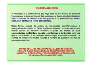 CONSIDERAÇÕES FINAIS
                          CONSIDERAÇÕES FINAIS


A informação e o conhecimento são hoje, mais do que nunca, os principais
A informação e o conhecimento são hoje, mais do que nunca, os principais
insumos para o desenvolvimento das sociedades e devem ser disponibilizados
insumos para o desenvolvimento das sociedades e devem ser disponibilizados
visando atender às necessidades do governo e da população em tempo
visando atender às necessidades do governo e da população em tempo
hábil, com conteúdo e forma consistentes.
hábil, com conteúdo e forma consistentes.

Desta forma, através da análise de informações georreferenciadas e
Desta forma, através da análise de informações georreferenciadas e
cartográficas disponíveis no Ceará em Mapas Interativo pode-se efetuar uma
cartográficas disponíveis no Ceará em Mapas Interativo pode-se efetuar uma
melhor gestão do território cearense a partir da análise de suas
melhor gestão do território cearense a partir da análise de suas
características ambientais, sociais, econômicas e territoriais, uma vez
características ambientais, sociais, econômicas e territoriais, uma vez
que o conhecimento e informações sobre o lugar aumentam o número de
que o conhecimento e informações sobre o lugar aumentam o número de
acertos na tomada de decisão visando a melhora da qualidade de vida da
acertos na tomada de decisão visando a melhora da qualidade de vida da
população cearense.
população cearense.



       OUTROS DETALHES RELACIONADOS ÀS AÇÕES DE MEIOS DE
       OUTROS DETALHES RELACIONADOS ÀS AÇÕES DE MEIOS DE
      CONTATO, AJUDA, CONFIABILIDADE, TRANSPARÊNCIA, IMPACTO
      CONTATO, AJUDA, CONFIABILIDADE, TRANSPARÊNCIA, IMPACTO
     AMBIENTAL, ENTRE OUTRAS, FORAM DESCRITAS NO FORMULÁRIO
     AMBIENTAL, ENTRE OUTRAS, FORAM DESCRITAS NO FORMULÁRIO
                 DE INFORMAÇÕES COMPLEMENTARES.
                 DE INFORMAÇÕES COMPLEMENTARES.
 