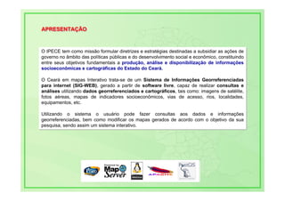 APRESENTAÇÃO
APRESENTAÇÃO


O IPECE tem como missão formular diretrizes e estratégias destinadas a subsidiar as ações de
O IPECE tem como missão formular diretrizes e estratégias destinadas a subsidiar as ações de
governo no âmbito das políticas públicas e do desenvolvimento social e econômico, constituindo
governo no âmbito das políticas públicas e do desenvolvimento social e econômico, constituindo
entre seus objetivos fundamentais a produção, análise e disponibilização de informações
entre seus objetivos fundamentais a produção, análise e disponibilização de informações
socioeconômicas e cartográficas do Estado do Ceará.
socioeconômicas e cartográficas do Estado do Ceará.

O Ceará em mapas Interativo trata-se de um Sistema de Informações Georreferenciadas
 O Ceará em mapas Interativo trata-se de um Sistema de Informações Georreferenciadas
para internet (SIG-WEB), gerado a partir de software livre, capaz de realizar consultas e
 para internet (SIG-WEB), gerado a partir de software livre, capaz de realizar consultas e
análises utilizando dados georreferenciados e cartográficos, tais como: imagens de satélite,
 análises utilizando dados georreferenciados e cartográficos, tais como: imagens de satélite,
fotos aéreas, mapas de indicadores socioeconômicos, vias de acesso, rios, localidades,
 fotos aéreas, mapas de indicadores socioeconômicos, vias de acesso, rios, localidades,
equipamentos, etc.
 equipamentos, etc.

Utilizando o sistema o usuário pode fazer consultas aos dados e informações
Utilizando o sistema o usuário pode fazer consultas aos dados e informações
georreferenciadas, bem como modificar os mapas gerados de acordo com o objetivo da sua
georreferenciadas, bem como modificar os mapas gerados de acordo com o objetivo da sua
pesquisa, sendo assim um sistema interativo.
pesquisa, sendo assim um sistema interativo.
 
