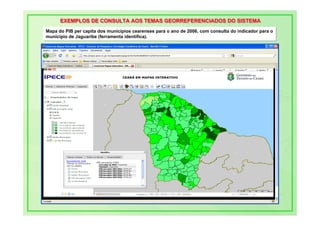EXEMPLOS DE CONSULTA AOS TEMAS GEORREFERENCIADOS DO SISTEMA
      EXEMPLOS DE CONSULTA AOS TEMAS GEORREFERENCIADOS DO SISTEMA
Mapa do PIB per capita dos municípios cearenses para o ano de 2006, com consulta do indicador para o
Mapa do PIB per capita dos municípios cearenses para o ano de 2006, com consulta do indicador para o
município de Jaguaribe (ferramenta identifica).
município de Jaguaribe (ferramenta identifica).
 