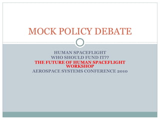 HUMAN SPACEFLIGHT WHO SHOULD FUND IT?? THE FUTURE OF HUMAN SPACEFLIGHT WORKSHOP AEROSPACE SYSTEMS CONFERENCE 2010 MOCK POLICY DEBATE 