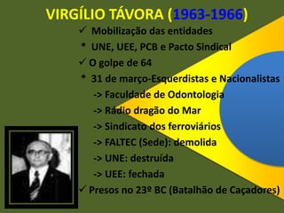 VIRGÍLIO TÁVORA (1963-1966)
 Mobilização das entidades
* UNE, UEE, PCB e Pacto Sindical
 O golpe de 64
* 31 de março-Esquerdistas e Nacionalistas
-> Faculdade de Odontologia
-> Rádio dragão do Mar
-> Sindicato dos ferroviários
-> FALTEC (Sede): demolida
-> UNE: destruída
-> UEE: fechada
 Presos no 23º BC (Batalhão de Caçadores)
 