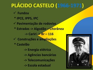PLÁCIDO CASTELO (1966-1971)
 Fundou
* IPCE, IPPS, IPC
 Pavimentação de rodovias
* Estradas -> Algodão – Litorânea
-> Cariri -> Br – 116
 Construções e ampliações
* Castelão
-> Energia elétrica
-> Agências bancárias
-> Telecomunicações
-> Escola estadual
 