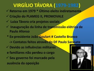 VIRGÍLIO TÁVORA (1979-1982)
 Retorna em 1979 * Último eleito indiretamente
 Criação do PLAMEG II, PROMOVALE
 Luiza Távora cria projetos sociais
 Inauguração da linha de transmissão elétrica de
Paulo Afonso
* Ex-presidente João Goulart # Castello Branco
-> Contatos feitos através do DF Paulo Sarasate
 Devido as influências militares
e familiares não perdeu o cargo
 Seu governo foi marcado pela
ausência da oposição
 