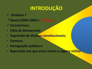 INTRODUÇÃO
 Ditadura ?
* Época (1964-1985) = 21 Anos
 Caracterizou:
• Falta de democracia;
• Supressão de direitos constitucionais;
• Censura;
• Perseguição política e
• Repressão aos que eram contra o regime militar
 
