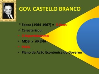 GOV. CASTELLO BRANCO
* Época (1964-1967) = 3 Anos
 Caracterizou:
• O bipartidarismo
• MDB x ARENA
• PAEG
• Plano de Ação Econômica do Governo
 