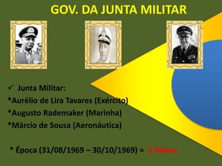 GOV. DA JUNTA MILITAR
 Junta Militar:
*Aurélio de Lira Tavares (Exército)
*Augusto Rademaker (Marinha)
*Márcio de Sousa (Aeronáutica)
* Época (31/08/1969 – 30/10/1969) = 2 Meses
 
