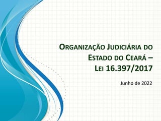 ORGANIZAÇÃO JUDICIÁRIA DO
ESTADO DO CEARÁ –
LEI 16.397/2017
Junho de 2022
 