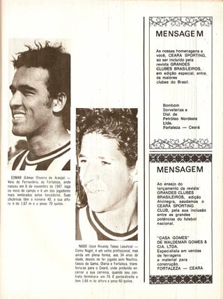 i
                                                                                       MBNSAGE:IM
                                                                                               ,                  , '. :il
                                                                                                                  , !        '1.

                                                                                                             Ii         !: 1
                                                                                       As nossas homena,g~'f,ls  a
                                                                                       voce, CEARA SPORTING,
                                                                                       ao ser incluido pelC1- , .
                                                                                                             I,;
                                                                                       revista GRANDES; ';
                                                                                       CLUBES BRASILEIROS, '
                                                                                       em edi980 espec,iali, .:entre,
                                                                                       os maiores          I
                                                                                       clubes do Brasil. "




                                                                                           Bombom
                                                                                           Sorveterias e
                                                                                                                        '.         J
                                                                                           Dist. de                ,    Iii



                                                                                           Petr61eo Nordeste
                                                                                           Ltda.       "
                                                                                           Fortaleza - CearaI,
                                                                                                                                   ii
                                                                                                                         , I:
                                                                                                                                   Ii




                                                                                       M:ENSAGEIM
                                                                                           I

   EDMAR (Edmar Oliveira de Araujo) -                                                      i             ,
Veio do Ferroviario, de Fortaleza, onde                                                            I .
                                                                                       Aoen,sejo do        ..
nasceu em 6 de novembro de 1947. Joga
                                                                                       lanc;amento da revista'
no meio de campo e e um dos jogadores
                                                                                       GRANDES CLUBES
mais lembrados oelos torcedores. Suas
                                                                                       BRASILEIROS, eqig80
chuteiras tem 0 numero 40, a sua altu-
                                                                                       Alv,negra, saudamos 0 .
rae   de 1,67 m e 0 peso: 70 quilos.
                                                                                       CEARA SPORTING
                                                                                       CdJB, pela sua in'clus8o
                                                                                       entre as grandes     ,
                                                                                       potencias do futebol'
                                                                                       nacional,.


                                                                                       "CASA GOMES" ,
                                                                                       DE WALDEMAR GOMES &
                                              NADO (Jose Rinaldo Tasso Lasalvia) -     CIA. LTDA.                ;
                                          Como Nagel,  e  um velho profissional, mas   Especialista em venqas
                                          ainda em plena forma, aos 34· anos de        de ferragens     '        ,
                                          idade, depois de ter jogado oelo Nautico,    e material par~.                            I


                                          Vasco da Gama, Olaria e Fortaleza, trans-    constru980.           . !
                                          teriu-se para 0 Ceara, onde pretende en-     FORTALEZA -- CEARA      ,,1
                                          cerrar a sua carreira, quando ·seu· con-                        , "~I
                                          trato terminara: em 74. £ pontaidireita e
                                          tem 1,64 m de altura e pesa60 Qjuilos.
                                                                          "
 