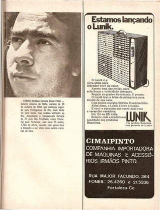 Estamos~do
                                            o Lunik.                                                         .,
                                                    ~~w~~~~m
                                                    ~~rrrrrrrrr

                                                       ~~!I!~=
                                                           ....
                                                       ""a:=•.•.
                                                           •• i....
                                                    1"1"1"1"
                                                           rirr """
                                                    1"1"1"1",.
                                                     rrrr~~rl"i"r         =:,..
                                                                                            .
                                                                                            =.=
                                                                                        ••••••••


                                                     ~~;~;~~~~~~::===::==::
                                                     ~::::.:==:~ •.•.
                                                                ~~~~~====
                                                     ·.:••.' •.••••••...
                                                        ·.n... ...~rrr,.
                                                     ::•••:•••••••••••
                                                     ••••
                                                                ~~,.rr,.rri'~P
                                                                              I"'I"'I"'~ ir
                                                                                       I"'''r-r-
                                                                 •• ••••••. ,rir,. "1"'1"'1"'
                                                                  •       "
                                                     =~i::::==:=~~~~Fi~~~~
                                                            ,
                                                                 ~~Il".
                                                     •••• :: •••• ••• ~/"/"C~~l"'ii
                                                                :
                                                                          r-/"/"~ r-"/,,r-r-j
                                                                      ~."~/,,/,,~/,,/,,/,,jjj
                                                o Lunik e a         /""'/"~~I"~~j
                                            nova arma para                  I"jji
                                            defender voce do calor.               ,..
                                                Aperte uma das teclas, para
                                            selecionar a velocidade desejada.
                                                Regllleas grades direcionais. E pronto.
                                                o LlInik tl'az a brisa da primavera para
   OTAVIO (Octavio Correia Cesar Filhol -   dentro de sua casa.
Goleiro reserva de Helio, carioca de 28         Com pouca energia eletrica. E sem barlllho.
                                                Alem disso, 0 Lunik e leve e bonito.
de outubro de 1944, que comegou jogan·
do pela Portuguesa, do Rio, mais tarde
foi para Goias, mas acabou voltando ao
Rio, disputando 0 Campeonato Carioca
de 72 pelo Sao Crist6vao, como titular.
                                                E voce 0 encontra nas cores azul-real
                                            e vermelho-cel'amica.
                                               Em 1100u 220 volts.
                                               Sempre com a tradicional
                                                                                             LUNI~
                                            qualidade dos produtos                         .
Foi para Fortaleza, com seus 75 qui/os,     Bomclima.·                  Urn prod lito Romchrna
173m de altura casado,com passe livre                                                       com garantia de 2 anos.
e'disposto a se; [dolo como outros cario·
cas do time.



                                            CIMAIPINTO
                                            COMPANHIA IMPORTADORA
                                            DE MAQUINAS E ACESSO-
                                            RIOS IRM.AOS PINTO


                                             RUA MAJOR FACUNDO, 364
                                             FONES.: 26.4260 e 21.5336
                                                                   Fortaleza·Ce.
 
