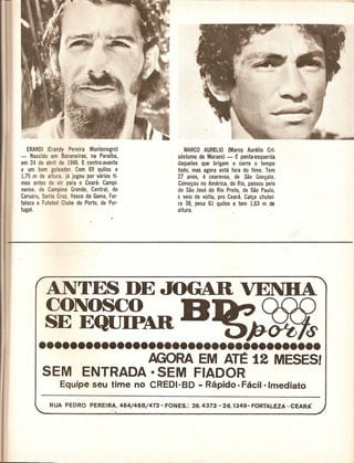ERANDI (Erandy Pereira Montenegro)              MARCO AURELIO (Marco Aurelio Cri-
- Nascido em Bananeiras, na Paraiba,           sostomo de Moraes) - E ponta-esquerda
em 24 de abril de 1946. E centro-avante        daqueles que brigam e corre 0 tempo
e urn born goleador. Com 69 quilos e           todD, mas agora esta fora do time. Tern
1,75.In de altura, ja jogou por varios ti-     27 anos, e cearense, de Sao Gon~alo.
mes antes de vir para 0 Ceara: Campi-          Come~ou no America, do Rio, passou pelo
nense, de Campina Grande, Central, de          de Sao Jose do Rio Preto, de Sao Paulo,
Caruaru, Santa Cruz, Vasco da Gama, For-       € veio de volta, pro Ceara. Cal~a chutei-
taleza e Futebol Clube do Porto, de Por·       ra 38, pesa 61 quilos e tern 1,63 m de
tugal.                                         altura.




          ANTES DE JOGAR VENDA
          CONOSCO                               B
          SE EQUIPAR     i)J-(Ptt<s
       ••••••••••••••••••••••••••••••••••••
                     AGORA EM ATE 12 MESESI
         SEM              ENTRADA·           SEM FIADOR
                 Equipe seu time no CREDI-BD - Rapido - Facil-Imediato
 