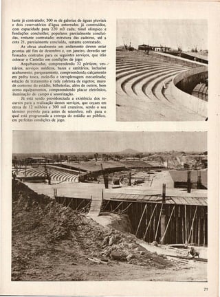 tante ja contratado; 300 01 de galerias de aguas pluviais
e dois reservatorios    d'agua enterrados ja construidos,
com capacidade para 220 013 cada; tunel oHmpico e
funda<;oes concluidas; populares parcialmente conclui-
das, restante contratado; estrutura das cadeiras, ate a
cot a 21, parcialmenteconcluida,    restante contratado.
       As obras atualmente em andamento deve/TI estar
prontas ate fim de dezembro e, em janeiro, deverao ser
firmados contratos para os seguintes servi<;os, que irao
 colocar 0 CasteIao em condi<;oes de jogo:
       Arquibancadas,   compreendendo     32 porti~os; ves- v
tiarios, servi<;os medicos, bares e sanit<irios> inclusive
acabamento; parqueamento, compreendendo cal<;amento
em pedra tosca, meio-fio e terraplenagem       mecanizada;
esta<;ao de tratamento e rede coletor,a de esgotos; muro
de contorno do estadio, bilheterias, alem de outros, bem
como equipamentos,      compr.eendendo placar eletronico,
 ilumina<;ao do campo e sonoriza<;ao.
       J a esta sendo providenciada a existencia dos re-
cursos para a realiza<;ao desses servi<;os, que or<;am em
cerca de 12 milh6es e 300 mil cruzeiros, sendo 0 seu
termino previ,to para antes de setembro, mes para 0
qual esta programada a entrega do estadio ao publico,
em perfeitas condi<;6es·de jogo.
 