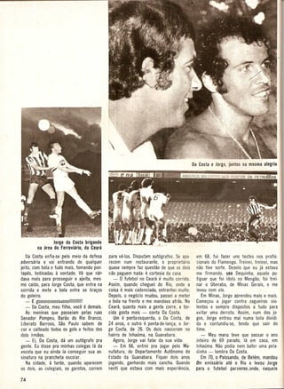 Jorge da Costa brigando
        na area do Ferroviario, do Ceara
    Da Costa enfia-se pelo meio da defesa    para ve-Ios. Disputam aut6grafos. Se apa-     em 68, fui fazer uns testes nos profis-
adversaria e vai entrando de qualquer         recem num restaurante, 0 proprietario        sionais do Flamengo. Treinei, treinei, mas
jeito, com bola e tudo mais, tomando pon-    quase sempre faz questao de que os dois       nao tive sorte. Depois que eu ja estava
tapes, botinadas a vontade. Ve que mjf                         e
                                             nao paguem nada: cortesia da casa.            me firmando, seo Dequinha, aquele po-
dava mais para prosseguir e ajeita, mes-        - 0 futebol no Ceara .e muito corrido.     tiguar que foi idolo no Mengao, foi trei-
mo caido, para Jorge Costa, que entra na     Assim, quando cheguei do Rio, onde a          nar 0 Uberaba, de Minas Gerais, e me
corrida e mete a bola entre os bra~os              e
                                             coisa mais cadenciada, estranhei muito.       levou com ele.
do goleiro.                                  Depois, 0 neg6cio mudou, passei a meter          Em Minas, Jorge aprendeu mais e mais.
    - ~ goooooooooollooollllllllll!          a bola na frente e me mandava atras. No       Come~ou a jogar contra zagueiros vio-
    - Da Costa, meu filho, voce e demais.    Ceara, quanto mais a gente corre, a tor-      lentos e sempre dispostos a tudo para
    As- meninas que passeiam pelas ruas      cida gosta mais - conta Da Costa.             evitar uma derrota. Assim, num dos jo-
Senador Pompeu, Barao do Rio Branco,             Um e  pontaesquerda, 0 Da Costa, de       gos, Jorge entrou mal numa bola dividi-
Liberato Barroso, Sao Paulo sabem de         24 anos, 0 outro  e  ponta-de-Ian~a, 0 Jor-   da e contundiu-se, tendo que sair do
cor e :>alteado todos os gols e feitos dos   ge Costa, de 26. Os dois nasceram no          time.
dois irmaos.                                 bairro de Inhauma, na Guanabara.                 - Meu mana teve que Dassar 0 ana
    - Ei, Da Costa, da um aut6grafo pra         Agora, Jorge vai falar da sua vida:        inteiro de 69 parado, la em casa, em
gente. Eu disse pra minhas colegas la da        - Em 66, entrei pra jogar pelo Ma-         Inhauma. Nao podia nem bater uma pela-
escola que eu ainda ia conseguir sua as-     nufatura, do Departamento Autonomo do         dinha - lembra Da Costa.
sinatura na prancheta escolar.               Estado da Guanabara. Fiquei dois anos            Em 70, 0 Paissandu, de BehJm, mandou
    Na cidade, a tarde, quando aparecem      jogando, ganhando mais cancha. Quando         11m emissario ate 0 Rio e levou Jorge
os dois, as colegiais, os garotos, correm    ~enti que estava com mais experiencia,        para 0 futebol paraense,onde, naquele
 