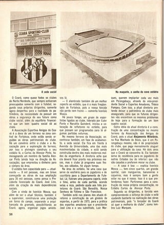o   Ceara, como quase todos os e1ubes sos la.                                            ques, querem implantar cada vez mais
do Norte/Nordeste, que sempre estiveram          - 0 alambrado tambem da um melhor         em Porangabu~u, atraves do vice·presi·
preocupados somente com 0 futebol, se- aspecto ao estadio, que e 0 mais frequen.           dente Social e Esportes Amadores, Thasio
gundo seus proprios dirigentes, somente      tado de Fortaleza, po is a nossa torcida      Pompeu. Com isso, a atual diretoria pre-
agora despertou para a realidade do pa- nao perde nem treino - comenta Ivonisio            tende deixar 0 patrimonio do clube mais
trimonio, da necessidade de possuir em Mosca.                                            . assegurado, para que os futuros dirigen-
obras a seguran~a do seu futuro como             Ha pouco tempo, um grupo. de espor·       tes nao encontrem os mesmos problemas
clube social, alem do equillbrio financei- . tistas ligados ao clube, Iiderado por Euler   de hoje para a forma~ao de um bom
ro que um bom quadro social da ao Ponte e Narcelio Quindere, iniciou a co·                 quadro social.
clube.                                       loca~ao de refletores no estadio, para           Outra ideia da atual diretoria e a cons·
    A Associa~ao Esportiva Amigos do Cea- que possam ser programadas para la al-           tru~ao de uma concentra~ao no mesmo
ra e a dona de um- terreno na zona cen- gumas partidas noturnas.                           terreno da Associa~ao dos Amigos do
tral de Fortaleza, onde estao sendo er·          No mesmo terreno da Associa~ao, en·       Ceara, pois 0 atual Alojamento Mitotonio,
guipas as obras patrimoniais do clube.       contra-se tambem, em fase de acabamen·        ila Rua Machado de Assis, que e em Po·
Ha um convenio entre 0 clube e a As· to, a sede social. Ela fica em frente a               rangabu~u mesmo, nao e de propriedade
socia~ao para a explora~ao do terreno,       Avenida da Universidade, uma das mais . do clube, que paga mensalmente aluguel
por isso 0 alvinegro construiu 0 seu movimentadas da cidade, e esta sendo                  para a utiliza~ao da casa. Ha dois anos
estadio la, 0 Carlos de Alencar Pinto; ho· construida dentro dos mais modernos mol·        que 0 Ceara se concentra la. Ela tambem
menageando um membro da familia Alen· des da engenharia. A diretoria acha que              serve de residencia para os jogadores de
car Pinto (ainda hoje na dire~ao da As· cia devera ficar pronta nos proximos me-           outros Estados (ou do interior) que nao
soc[a~ao), que emprestou 0 dinheiro para ses, mas 0 clube ja programa suas fes-            sac casados e preferem morar no clube.
a compra da area.                            tas, aos sabados, ha algum tempo.                - A casa e boa - explica Ivonfsio
   D estadio tem capacidade para - atual·        Na area do estadio, ha uma casa que       Mosca -, tem cinco quartos, um grande
mente - 8 mil pessoas, mas em breve serve de vestiiirio para os jogadores e de             quintal, com mangueinis, bananeiras e
come~arao as obras de sua amplia~ao           escrit6rio para 0 Departamento de Fute-      cajueiros, mas e sempre b.om a gente
para 35 mil pessoas, como pensa 0 Pre· bol. La, fizeram uma pequena capela; onde           estar no que e nosso. Isso e 0 que pre·
sidente licenciado do Ceara, Jose Lino,       o time, antes de cada partida, acende        tendemos fazer. Partiremos para a cons-
alem da cria~ao de mais dependencias         velas e reza, pedindo ajuda aos tres pro-     tru~ao da nossa propria concentra~ao, no
sociais.                                      tetores de· Ceara: Sao Benedito, Nossa       [stadio Carlos de Alencar Pinto.
   Com a vinda de Ivonfsio Mosca, que         Senhora de Fatima e Sao Francisco.              Segundo os dirigentes, a torcida vem
alem de ser 0 atual tecnico, tambem.     e        Tambem esta nos pianos dos atuais di-    compreendendo 0 esfor~o do clube e esta
u supervisor, construiu-se uma prote~ao       retores a constru~ao de um ginasio de        ajudando bastante na realiza~ao das obras
em torno do campo, separando a arqui·         esportes, a partir de 1973, para a pratica   patrimoniais, pois "0 torcedor do Ceara
bancada do gramado, possibilitando      ao dos esportes amadores que 0 presidente          so quer a melhoria do clube", como lem·
Ceara, agora, organizar jogos amisto-        Jose Lino e 0 seu substituto, Luiz Mar-       bra Luiz Marques.
 