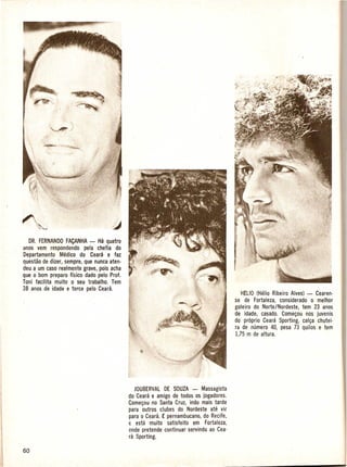 DR. FERNANDO FACANHA - Ha quatro
cmos vem respondendo pela chefia do
Departamento Medico do Ceara e faz
questao de dizer, sempre, que nunca aten-
deu a urn caso· realmente grave, po is acha
que 0 born preparo -fisico dado pelo Prof.
Toni facilita muito 0 seu trabalho. Tern
38 anos de idade e torce pelo Ceara:
                                                                                              H£1I0 (Helio Ribeiro Alves) - Cearen·
                                                                                          se de Fortaleza, considerado 0 melhor
                                                                                          goleiro do Norte/Nordeste, tern 23 anos
                                                                                          de idade, casado. Come90u nos juvenis
                                                                                          do proprio Ceara Sporting, cal9a chutei-
                                                                                          r1l de numero 40, pesa 73 quilos e tern
                                                                                           1,75 m de altura.




                                                 JOUBERVAl DE SOUZA - Massagista
                                              do Ceara e amigo de todos os jogadores.
                                              Come90u no Santa Cruz, indo mais tarde
                                              para outros clubes do Nordeste ate vir
                                              para 0 Ceara, £ pernambucano, do Recife,
                                              f: esta muito   satisfeito em Fortaleza,
                                              (lnde pretende continuar servindo ao Cea-
                                              ra Sporting.
 