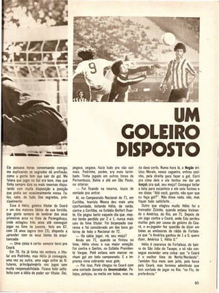 UM
                                                                              CiOLEIRO
                                                                              DISPOSTO
 Ele passava       as conversando comigo,      pegava, pegava, fazia tudo pra nao sair        da dava certo. Numa hora la, 0 Negao dri-
 me explicando os segredos da profissao,       mais. Pedrinho, porem, era mais tarim·         blou Morais, nosso zagueiro, entrou sozi-
 como a ge e tern que sair do goL -Me          bado. Tinha jogado em outros times de          nho, pela direita para fazer 0 gol. Corri
 falava que jogar no Sui era born, mas que     Pernambuco, Bahia eate em Sao Paulo,           pra cima dele e ele tentou me dar urn
 tinha sempre dois ou mais reservas dispu-     no interior.                                   'en~o';.ora que, seu m090? Consegui botar
 tando com muita disposi9aO a posi980             -- Fui ficando na reserva, louco de         a bola para escanteio e ele veio furioso e
 que podia ser ocasionalmente nossa. Fa·       vontade pra entrar.                            me disse: "Ate voce, garoto, nao quer que
 lou, sabe, de tudo. Dos segredos, prin-          Ai, no Campeonato Nacional de 71, em       eu fa9a gol?". Nao disse nada, nao, mas
 cipalmente.                                   Curitiba, Ivonfsio Mosca deu mais uma         fiquei todo sati'sfeito ...
    Esse e Helio, goleiro titular do Ceara.    cportunidade, botando Helio, de saida,            Dutro que elogiou muito Helio foi 0
(' urn dos maiores idolos da sua torcida,      contra 0 Coritiba, no Estadio Belfort Duar-   treinador Zizinho, quando estava treinan·
Que gosta sempre de lembrar dos seus           te. Ele pegou tanto naquele dia que, mes-     do 0 America, do Rio, em 7I. Depois. de
 primeiros anos no time de Porangabu9u,        mo tendo perdido por 2 a 1, nunca mais         urn jogo contra 0 Ceara, onde Edu perdeu
onde estagiou tres anos ate conseguir          saiu do time titular. Foi bicam.oeao cea·     muitos gols por causa do goleiro do Cea-
jogar no time de juvenis. Veio em 67,          rense e foi considerado urn dos bons go-      ra, 0 ex-jogador fez questao de dizer em
com 18 anos (agora tern 23), disposto a        leiros de todo 0 Nacional de 72.              todas as emissoras de radio de Fortale-
aprender com os seus idolos da arqui-             - Ita sabia jogar, ntJ, seu m090?          za que "0 America ganhou de 1 a 0, quero
bancada:                                          Ainda em 71, quando se firmou no           dizer, America 1, Helio 0."
    - Uma ~oisa e certa: sempre torci pro      time, Helio viveu a sua maior em098o.             Helio e cearense de Fortaleza, do bair-
Ceara.                                         Foi contra 0 Santos, no Estadio Presiden-     ro de Sao Joao do Tauape, e s6 nao con·
    Em 70, Ita ja tinha ido embora, 0 titu·    te Vargas. Pele estava sem marcar ne-         segue esconder uma coisa: que "0 Ceara
lar era Pedrinho, mas Helio ja conseguia,      nhum gol em todo campeonato. E aim·           f: 0 melhor time do Norte/Nordeste".
uma vez ou outra, uma vaga entre os ti-        prensa vivia cobrando seus gols.              Tambem fica meio sem jeito, pois torce
tulares, princijpalm~nte nos jogos sem            - Por isso, Pele chegou no Ceara com       palo Ceara, mas termina admitindo que
muita responsabilidade. Ficava todo satis·     uma vontade danada de desencabular. Pe-       tern vontade de jogar no Rio: "no Ftu, de
feito com a ideia de poder ser titular. Dai,   lejou, pelejou, se me.tia em todas, mas na:   preferencia."
 
