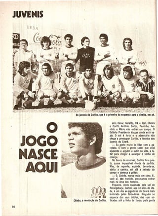 J"':~ENIS
 I
 I.
 i'l
 I
       BEBA




              o                                         AlOi Cesar, Geraldo, Ira e Joel; Chines
                                                    e Oletti; Antonio Carlos, Paulinho, Iva-
                                                    r.i1do e Mario vao entrar em campo. 0
                                                    Estadio Presidente Vargas ainda esta va-
                                                    lio. 0 sole forte e 0 adversario nao


 'JOGO                                              chega a preocupar Carlito, 0 tecnico dos
                                                    juvenis do Ceara.
                                                       - Eu gosto muito de Iidar com a ga-
                                                    rotada. £ bom a gente saber que est~



 NASCE                                              ajudando a alguem a subir na vida, a lu-
                                                    tar para chegar a alcan~ar 0 sonho de
                                                    crian~a.
                                                        No banco de reservas, Carlito fica quie-



  AQUI
                                                    ta, quase impassive I diante da partida.
                                                    Mas, de repente, explode. Levanta-se,
                                                    ajeita a camisa, vai ate a beirada do
                                                    campo e come~a a gritar:
                                                        - 0, Chines, marca mais em cima. Ei,
                                                    voce af, s'eu Ivonildo, precisamos entrar
                                                    mais na area dos homens.
                                                        Pequeno, rosto queimado pelo sol de
                                                    Porangabu~u, Carlito, aos 33 anos de ida-
                                                        e
                                                    de, um dos ex-jogadores do Ceara mais
                                                    lembrado pelos torcedores. Ninguem se
                                  ~                 esquece dos seus dribles, das suas es-
                  Chines, a revela~ao de Carlito.   ticadas ate a linha de fun do, pela ponta
 