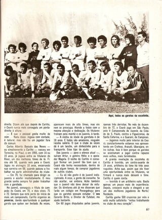 e
dire ita. Dize a que depois de C~rlito,     aparecem mais de oito times, mas ele          i'lpenas tres derrotas. No mes de dezem·
o Ceara nunca mais conseguiu urn ponta·     nem se preocupa. Atende a todos com a         bro de 72, 0 Ceara joga em Sao Paulo,
dire ita a altura:                          mesma aten~ao e dedica~ao. Os titulares       pelo V Campeonato de Juvenis da Cida-
   - ~ que 0 pessoal gosta muito de         treinam pela manha e os juvenis,   a tarde.   de de S. Paulo, contra 0 Figueirense, de
mim ... Nada disso. Jogava com vontade,        - A nledia de idade da garotada e de       Santa Catarina, e 0 Guarani, de Campinas.
e   natural, mas nao fui urn jogador fora   18 anos. E todos SaD amadores, ninguem            - Jogamos muito pelo interior do Cea·
do comum.                                   recebe salario. 0 que 0 clube as vezes        ra, constantemente estamos nos apresen·
   Carlos Alberto Bassalo das Neves -       da e urn lanche, urn dinheirinho para 0       tando em Crate us, Aracati, Ubarajara, en·
au simplesmente a Carlito - nasceu em       transporte. Esse tipo de ajuda.               tre outras. Isso e bom porque os garotos
Teresina, 110 Piau!, e em 1955, com 14 ou       Dos juvenis - para 0 elenco atual -,      se acostumam a jogar contra rapazes
15 anos, ja jogava entre os titulares do    safram Artur, 0 goleiro Helio e 0 apoia·      mais velhos, mais tarimbados.
River, urn dos melhores times de la. Fi·    dor Magela. 0 sonho de Carlito e conse·           A grande revela~ao da escolinha do
cou ate 58, quando veio para 0 Ceara.       guir formar urn juvenil tao born que a        Carlito e Ivonildo, urn centro-avante de
Jogou no alvinegro 10 anos, encerrando      Ceara nao tenha necessidade, dentro de         19 anos, artilheiro do time ha tres anos
sua carreira em 68, quando passou a tra·    mais algum tempo, de comprar jogadores        seguidos. Acha que, assim que ele tiver
balhar na parte administrativa do clube.    de outros cl ubes.                            Lma oportunidade entre os titulares, se
   - Em 70, fui chamado para dirigir os        - Eu s6 nao gosto e de juvenil indis-      tirman e nunca mais d'eixara 0 time.
juvenis e aceitei imediatamente. 0 meu      ciplinado. A esse, a gente da conselho. Se    Carlitoe    quem conta:
grande sonho sempre foi poder trabalhar     nao aceitar, vai embora. Acho tambem              - lvonildo e urn artilheiro nato. Basta
com a garotada.                             que 0 juvenil nao deve deixar de estu·        apenas urn pouco mais de experiencia.
   No juvenil, conseguiu 0 titulo de cam·   dar. Os diretores ate ja me disseram que      Depois, crescera muito e chegara a ser
peao do Ceara, em 70, e dois vices: 71      farao urn colegio em Porangabu~u para         urn dos melhores jogadores do Norte/
e 72. Sempre que esta perto do infcio de    que os garotos possam estudar. 0 seu          Nordeste.
mais urn campeonato, Carlita organiza as    Gerardo Brito, 0 Diretor de ~utebol, me           Carlito ganha 500 cruzeiros por mes e
peneiras, dando oportunidade a qualquer     ajuda bastante.                               esta muito satisfeito: "estou trabalhando
garoto que quiserser testado. As vezes,         Em 60 jogos disputados pelos juvenis,     no clube do meu cora~ao".
 