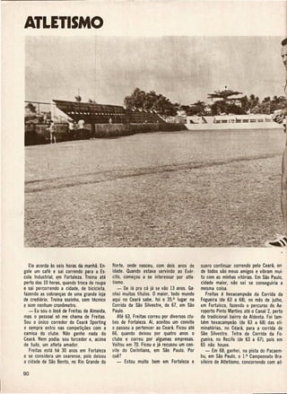 ATLETISMO




   Ele acorda as seis horas da manha. En-   Norte, onde' nasceu, com do is anos de        quero continuar correndo pelo Ceara, on·
gole urn cafe e sai correndo para a. Es-    idade. Quando estava servindo ao Exer-        de todos sac meus amigos e vibram mui:
cola Industrial, em Fortaleza. Treina ate   cito, come~ou a se iriteressar por atle·      to com as minhas vit6rias. Em Sao Paulo,
perto das 10 horas, quando troca de roupa   tismo.                                        cidade maior, nao sei se conseguiria a
e sai percorrendo a cidade, de bicicleta,      - De la pra ca ja se vao 13 anos. Gac      mesma coisa.
fazendo as cobran~as de uma grande loja     nhei muitos tftulos. 0 maior, todo mundo          Freitas e hexacampeao da Corrida da
de crediario. Treina sozinho, semtecnico    aqui no Ceara sabe, foi 0 35.0 lugar na       Fogueira (de 63 a 68), no mes de julho,
{l sem nenhum cronometro.                   Corrida de Sao Silvestre, de 67, em Sao       em Fortaleza, fazendo 0 percurso do Ae·
   - Eu sou 0 Jose de Freitas de Almeida,   Paulo.                                        roporto Pinto Martins ate 0 Canal 2, perto
mas 0 pessoal s6 me chama de Freitas.          Ate 63, Freitas correu por diversos clu·   do tradicional bairro da Aldeota. Foi tam·
Sou 0 unico corredor do Ceara Sporting      bes de Fortaleza. Ai, aceitou urn convite     bem hexacampeiio (de 63 a 68) das eli-
e sempre entro nas competi~oes com a        e passou a pertencer ao Ceara. Ficou ate      minat6rias, no Ceara, para a corrida de
camisa do clube. Nao ganho nada do          66, quando deixou por quatro anos 0           Sao Silvestre. Tetra da Corrida da Fo·
Ceara. Nem podia: sou torcedor e, acima     c1ube e correu por algumas empresas.          gueira, no Recife (de 63 a 67), pois em
de tudo, um atleta amador.                  Voltou em ~O. Ficou e ja recusou urn con-     65 nao houve.
    Freitas esta ha 30 anos em Fortaleza    vite do Corfntians, em Sao Paulo. Por            - Em 68, ganhei, na pista do Pacaem·
e se considera um cearense, po is deixou    que?                                          bu, em Sao Paulo, 0 1.0 Campeonato Bra·
a cidade de Sao Bento, no Rio Grande do       -    Estou muito   bem em Fortaleza e       sileiro de Atletismo, concorrendo com ad·
 