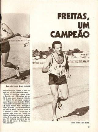 FREITAS,
                                                        UM
                                             CAMPEAo




versarios de outros Estados. Ja venci cor·
rendo po~ este Norte·Nordeste inteiro.
   Freitas foi recordista, quando estava
no Exercito, dos 1.500 metros, em cor-
rida de pista, com 0 tempo de 4 minutos
e 4 decimos. Foi um grande recorde reo
gional. Mora no bairro do Jardim America
e 0 seu sahlrio de cobrador nao passa de
Cr$ 350,00 mensa is. Mas a dedica~ao e
sempre a mesma. Como se alimenta Frei·
tas? Mel de abelha, verduras, frutas e,
"0 principal",  0 feijao. Ele acha que, se
houvesse mais pistas nos Estados nor-
destinos, 0 atletismo na regiao seria bem
melhor. E tem uma boa explica~ao para
                                             ~.'
isso: "Os melhores corredores que co-
nheci no Sui vieram do Nordeste: da
Bahia, do Ceara".
                                             ••
 