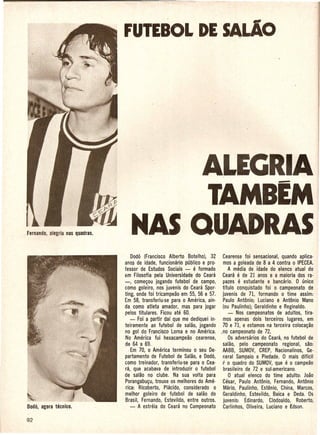 FUTEBOL DE SALlo




                                  ALEGRIA
                                    TAMBEM
   MAS QUADRAS
    Dodo (Francisco Alberto Botelho),· 32 Cearense foi sensacional, quando aplica·
anos de idade, funcionario publico e pro· mos a goleada de 8 a 4 contra 0 IPECEA.
fessor de Estudos Sociais - e formado         A media de idade do elenco atual do
                                                 e
em Filosofia pela Universidade do Ceara Ceara de 21 anos e a maioria dos ra·
-, come~ou jogando futebol de campo, pazes e estudante e bancario: 0 unico
como goleiro, nos juvenis do Ceara Spor· tftulo conquistado foi o· campeonato de
ting, onde foi tricampeao em 55, 56 e 57. juvenis de 71, formando 0 time assim:
Em 58, transferiu·se para 0 America, ain· Paulo Antonio; Luciano e Antonio Mano
da. como atleta amador, mas para jogar (ou Paulinho); Geraldinho e Reginaldo.
 pelos titulares. Ficou ate 60.               - Nos campeonatos de adultos, tira·
    - Foi a partir daf que me dediquei in· mos apenas dois terceiros lugares, em
 teiramente ao futebol de salao, jogando 70 e 71, e estamos na terceira coloca~ao
 no gol do Francisco Lorna e no America. .no campeonato de 72.
 No America fui hexacampeao cearense,         Os adversarios do Ceara, no futebol de
 de 64a 69.                                 salao, pelo campeonato ·regional, sao:
.. Em 70, 0 America terminou 0 seu De· AABB, SUMOV, CREP, Nacionalinos, Ge·
 partamento de Futebol de Salao, e Dod6, neral Sampaio e Piedade. 0 mais diffcil
 como treinador, transferiu·se para 0 Cea· r 0 Quadro do SUMOV,Que e 0 campeao
 ra, que acabava de introduzir 0 futebol    brasileiro de 72 e sul-americano.
de salao no clube. Na sua volta para           o atual elenco do time adulto: loao
 Porangabu~u, trouxe os melhores do Ame· Cesar, Paulo Antonio, Fernando, Antonio
 rica: Ricoberto, Placido, considerado 0 Mario, Paulinho, Estenio, China, Marcos,
 melhor goleiro de futebol de salao do Geraldinho, Estevildo, Baica e Deda. Os
 Brasil, Fernando, Estevildo, entre outros. juvenis: Edinardo, Clodoaldo, Roberto,
    - A estreia do Ceara no Campeonato Carlinhos, Oliveira, Luciano e £dson.
 