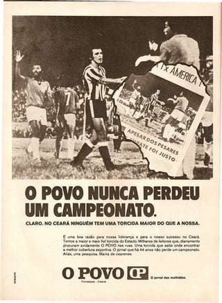 ° POVO IUICAPERDEU
UM CAMPEONATO.
    E urna boa ramo para nossa lideranqa e para 0 nosso sucesso no Ceara.
    Ternos a rnaior e rnais fiel torcida do Estado. Milhares de leitores que, diariarnente
    procurarn avidarnente 0 POVO nas ruas. Urna torcida que sabe onde encontrar
    a rnelhor cobertura esportiva. 0 jornal que ha 44 anos nao perde urn carnpeonato.
    Alias, urna pesquisa. Mania de cearense.




    o POVO ~                                               OI~ ••   I •••   m.m ••••
 
