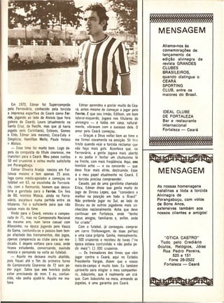 MENSAGEM
                                                                                                Aliamo-nos as
                                                                                                comemorac;oes de
                                                                                                lanc;amento da
                                                                                                edic;ao alvinegra da
                                                                                                revista GRANDES
                                                                                                CLUBES
                                                                                                BRASILEIROS,
                                                                                                quando distingue 0
                                                                                                CEARA
                                                                                                SPORTING
                                                                                                CLUB, entre os
                                                                                                maiores do Brasil.

       Em 1970, Edmar fo; Supercampeao              Edmar aprendeu a gostar muito do Cea-
   pelo Ferroviario, conhecido pela torcida     ra, antes mesmo de come~ar a jogar pelo
                                                                                                IDEAL CLUBE
   e imprensa esportiva do Ceara como Fer·      Ferrim.t Que seu irmao, Edilson, um bom
  rim, jogando ao lade de Aloisio (Que fora                                                     DE FORT ALEZA
                                                lateral-esQuerdo, jogava nos titulares do
  goleiro do Ceara); Louro (atualmente no                                                       Bar e restaurante
                                                alvinegro - e todos em casa, natural-
   Santa Cruz, de Recife, mas Que ja havia      mente, vibravam com 0 sucesso dele. 0           internacional
  jogado pelo Corfntians), Esteves, Gomes       amor pelo Ceara come~ou.                        Fortaleza - Ceara
  e Eldo; Edmar (ele mesmo), Coca-Cola e            - Gra~as a Deus voltei bem ao time e
  Simplicio; Hamilton Mello, Paulo Veloso       me firmei novamente na posi~ao. S6 fico
   I) Aloisio.                                  triste Quando vejo a torcida reclamar que
      - Esse time foi muito born. Logo de·      nao fa~o mais gols. Acontece Que, no
   pois da conQuista do titulo cearense, me     Ferroviario, a gente jogava mais aberto
  transferi para 0 Ceara. Meu passecustou      e eu podia ir tentar um chutezinho la
   50 mil cruzeiros e estou muito satisfeito   na frente, com mais freQuencia. AQui, seu
  em Porangabu~u.                              Ivonisio acha - e eu concordo - Que
       Edmar Oliveira Araujonasceu   em For-   devo ficar mais atras, destruindo. Esse
   taleza mesmo e tem apenas 25 anos_          e    0 meu papel atualmente      no Ceara. E
  Joga como medio-apoiador e come~o!J no        a torcida precisa compreender.
  tutebol em 63, na escolinha do Ferrovia-          Casado, pai de uma garotinha chamada
  rio, com 0 Raimundo, homem Que desco-         £ricll, Edmar disse Que gosta muito do        As nossas homenagens
  bria a garotada para 0 Ferrim.Em fins        jogo de Dirceu Lopes, Que "considero 0         natalinas a toda a torcida
  de 60, Ivonisio Mosca, ainda no Ferro-        melhor na posi~ao em todo 0 Brasil"           Alvinegra de
  via rio, escalou-o numa partida entre os      Nao pretende jogar no Sui, ao lado de         Porangabuc;u, com votos
  titulares. Foi 0 suficiente para Que nao      Dirceu ou de outros jogadores mais co-        de Bons Anos,
  saisse mais do time.                          nhecidos nacionalmente. Acha Que deve         extensivas tambem aos
      Vindo para 0 Ceara, venceu 0 campeo·     continuar em Fortaleza, onde "tenho            nossos clientes e amigos!
  nato de 71, mas no Campeonato Nacional        meus amigos, familiares e, enfim, onde
  do mesmo ano, num lance casual com           fui criado".
  Afonsinho, na epoca jogando pelo Vasco            Com 0 futebol, ja conseguiu comprar
  da Gama, contundiu-se e passou bom tem-       um carro (Volkswagem, de duas ponas)
  po afastado dos treinamentos, dos jogos,     e uma casa pr6pria. Ganha, mensalmente,
. cpenas comparecia ao clube para ser me-                                                         "6TICA CASTRO"
                                                1.500 cruzeiros e recebeu de luvas ("na
  dicado. E depois voltava para casa, onde     cpoca estava contundido e nao podia pe-          Tudo pelo Crediario
  ticava estudando, conversando, ouvindo       dir lTh3is") 11.000 cruzeiros.                 6culos,    Rel6gios, J6ias
  musica e pensando na volta ao futebol:           - Os treinadores dos times Que vem            Rua Pedro Pereira,
      - AQuilo me deixava muito abatido,       jogar contra 0 Ceara, aqui no Estadio                   525 e 151
  po is fiQuei ate 0 fim do primeiro turno     Presiderite Vargas, dizem que 0 nosso                 Fone 26-2522
  do Campeonato Cearense de 72 sem po·         meio·de-campo e muito bom. Eu tambem               Fortaleza - Ceara
 der jogar. Sabia Que seu Ivonisio podia       c.proveito para elogiar 0 meu companhei-
 estar precisando de mim. E eu, contun·        ro, Joaozinho, que   e    realmente um cra·
 dido, nao podia ajudil·lo. AQuilo me ma·      que. Com Joaozinho na meia, armando as
 tava.                                         jogadas, e    uma garantia pro Ceara.
 