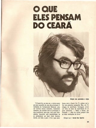 o QUE
ELESPENSAM
DO CEARA




   "0 Ceara foi, ao meu ver, 0 unico exem·   teceu com 0 Ceara. Em 71, esteve mal e
plo bem sucedido de uma das principais fi-   fez uma pessima campanha. Mas, em 72,
nalidades do Campeonato Nacional: colo-      chegou as semifinais. Conseguiu armar
car centros menos evoluidos, futebolisti-    urn time na base da experiencia· de al-
camente, em contato com os principais ti-    guns veteranos - Nado e Dimas, por
mes brasileiros, para que, com esse inter-   exemplo -, a~em de contar sempre com
cambio, houvesse uma possibilidade de        as boa~ revela~oes da terra."
se estabelecer urn born nrvel, tecnica-
mente, em todo 0 pais. E foi 0 que aeon- .
 