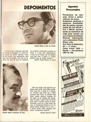 Agentes
                                 PEPOIMENTOS                                              Procurados

                                                                                       Precisamos de pes-
                                                                                       soas ativas e conhe-
                                                                                       cedoras da prac;a.
                                                                                       Aceitamos senhores e
                                                                                       senhoras. Possibilida-
                                                                                       des de ganhar mensal-
                                                                                       mtlnte de CrS 300,00 a
                                                                                       Cr$ 1. 000,00, aprovei-
                                                                                       tando os momEmtos de
                                                                                       folga para vendas em
                                                                                       sua propria localidade.
                                                                                       Maiores informac;oes
                                                                                       com Laboratorio Ponts
                                                                                       Wests Ltda.
                                                                                       Rua Sete de Setembro,
                                                                                       85 - 19 andar.
                                                                                       Caixa Postal 3606 -
   "0 Ceara, como 0 Flamengo representa    um verdadeiro colecionador de gl6rias. de   Recife - Pernambuco
em termos de Guanabara,   e a maior for-   tftulos. E a coisa maisimpressionante:      CEP 50.000
~a popular do futebol cearense. Tendo      <l for~a da sua torcida, que faz qualquer
na sua torcida 0 seu sustentaculo, sabe    coisa pelo time. 0 Ceara e a torcida,
usar esse seu poderio. Tem sido, no de-    grandes for~as do futebol brasileiro."
correr dos seus 58 anos de existencia.             (Paulino Rocha/Tribuna do Ceara)




                                              "Acho uma equipe muito aguerrida, que
                                           sempre lutou muito contra times nordes·
                                           tinos. Para mim, 0 Ceara foi 0 adversa'
                                           rio, inclusive, mais diffcil que 0 Bahia
                                           encontrou pela frente, na primeira Ta~a
                                           Brasil, quando sagrou-se campeao, em
                                           59, apesar de ter passado pelo Santos,
                                           Vasco da Gama e Sport Clube do Recife,
                                           entre outros. A grande chance do Ceara,
                                                                 e
                                           entretanto, a meu ver, jogar sempre em
                                           casa, no Campeonato Nacional de 72. Fez
                                           apenas poucas partida$ fora decasa -
                                           e sempre contra clubes pequenos, pelo
                                           menos, considerados pequenos".
                                                           (Genesio Ramos/A Tarde)
 