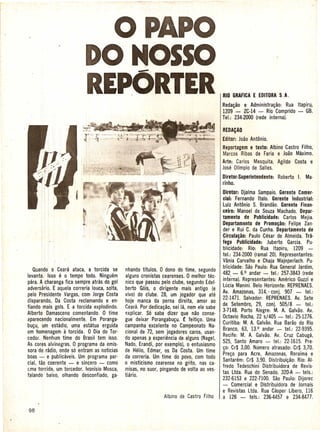 OPAPO·
                           DO MOSSO
                           REPORTER                                                        RIO GRAFICAE EDITORAS. A.
                                                                                           Reda~ao e Administra~ao: Rua Itapiru,
                                                                                           1209 - lC·14 - Rio Comprido - GB.
                                                                                           Tel.: 234-2000 (rede internal.

                                                                                           REDACAO
                                                                                           Editor: Joao Antonio.
                                                                                           Reportagem e texto: Albino Castro Filho,
                                                                                           Marcos Ribas de Faria e Joao Maximo.
                                                                                           Arte: Carlos Mesquita, Agildo Costa e
                                                                                           Jose Olfmpio de Salles.
                                                                                           Diretor·Superintendente: Roberto I. Ma·
                                                                                           rinho.
                                                                                            Diretor: Djalma Sampaio. Gerente Comer·
                                                                                            cial: Fernando Italo. Gerente Industrial:
                                                                                            Luiz Antonio S. Brandiio. Gerente Finan-
                                                                                            ceiro: Manoel de Souza Machado. Depar-
                                                                                            tamento de Publicidade: Carlos Mejia.
                                                                                            Departamento de Promo~ao: Felipe lan·
                                                                                           'der e Rui C. da Cunha. Departamento de
                                                                                            Circula~ao: Paulo Cesar de Almeida. Tra-
                                                                                            1ego Publicidade: Juberto Garcia. Pu-
                                                                                            blicidade: Rio: Rua Itapiru, 1209
                                                                                            tel.: 234-2000 (ramal 20). Representantes:
                                                                                            Vania Carvalho e Chaja Wajnperlach. Pu·
   Quando 0 Ceara ataca, a torcida se         nhando tftulos. 0 dono do time, segundo       blicidade: Sao Paulo: Rua General Jardim,
levanta. Isso 13 0 tempo tode. Ninguem                                                      482 - 6.0 andar - tel.: 257·3843 (rede
                                              alguns cronistas cearenses. 0 melhor tee-
para. A charanga fica sempre atras do gol                                                    inte·rna). Representantes: Amerieo Guzzi e
                                              nico que passou pelo clube, segundo Edel·
adversario. E aquela correria louca, solta,                                                 Lucia Manini. Belo Horizonte: REPRENAES.
                                              berto G6is, 0 dirigente, mais antigo (e
pelo Presidente Vargas, com Jorge Costa       vivo) do clube. 28, um jogador que ate        Av. Amazonas, 314" conj. 907 - tel.:
                                                                                            22·1471. Salvador: REPRENAES.Av. Sete
disparando, Da Costa reclamando e en-         hoje manca da perna direita, amor ao
fiando mais gols. E a torcida explodindo.                                                   de Setembro, 29, conj. 505/8 - tel.:
                                              Ceara. Por dedica~ao, sei la, nem ele sabe
                                                                                            3-7148. Porto Alegre: M. A. Galvao. Av.
Alberto Damasceno comentando. 0 time          p-xplicar. S6 sabe dizer Que nao conse·
a'parecendo nacionalmente. Em Poranga-                                                      Oetavio Rocha, 22 s/405 - tel.: 25·1276.
                                              gue deixar Porangabu~u. £ feiti~o. Uma
                                                                                            Curitiba: M. A. Galvao. Rua Barao do Rio
bu~u, um estadio, uma estatua erguida         campanha excelente no Campeonato Na·
                                                                                            Branco, 63, 13.0 andar - tel.: 22-9395.
em homenagem 11 torcida. 0 Dia do Tor-        cional de 72, sem jogadores caros, usan·
                                                                                            Recife: M. A. Galvao. Av. Cruz Cabuga,
eedor. Nenhum time do Brasil tem isso.        do apenas ~ experiencia de alguns (Nagel,
                                                                                            525 Santo Amaro - tel.: 22-1615. Pre·
As cores alvinegras. 0 programa da emis·      Nado, Erandi, por exemplo), 0 entusiasmo
                                                                                            ~o: 'Cr$ 3,00. Numero atrasado: Cr$ 3,70.
sora de: radio, onde s6 entram as noticias    de Helio, Edmar, os Di Costa. Um time
boas""': e publicaveis. Um programa par·                                                    Pre~o para Acre, Amazonas, Roraima e
                                              da correria. Um time do povo, com todo
                                                                                            Santarem: Cr$ 3,90. Distribui~ao: Rio: AI·
cial, tao eoerente - e sin~ero-      como     o misticismo cearense no grito, nas ca-
                                                                                            fredo Tedeschini Distribuidora de Revis-
L:matorcida, um torcedor. Ivonisio Mosca,     misas, no suor, pingando de volta ao ves·
                                                                                            tas Ltda. Rua do Senado, 320·A - tels.:
falando baixo, olhando deseonfiado, ga-       tiario.
                                                                                            232·6153 e 222·7100. Sao Paulo: Dijorec
                                                                                            - Comercial e Distribuidora de Jornais
                                                                                            e Revistas Ltda. Rua Casper Libero, 116
                                                                                            a 126 - tels.: 236-4457 e 234-8477.
 