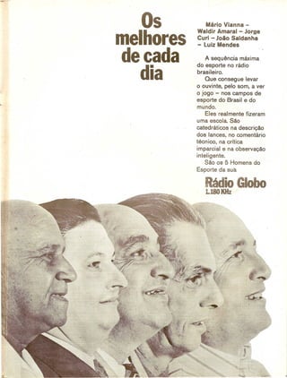 Os         Mario Vianna -
           Waldir Amaral - Jorge

melhores   Curi - J080 Saldanha
           - Luiz Mendes

decada         A sequencia maxima
           do esporte no radio

   dia     brasileiro.
               Que con segue levar
           o ouvinte, pelo som, aver
           o jogo - nos campos de
           esporte do Brasil e do
           mundo.
               Eles real mente fizeram
           uma escola. Sao
           catedraticos na descriQao
           dos lances, no comentario
           tecn ico, na critica
           imparcial e na observaQao
           inteligente.
               Sao os 5 Homens do
           Esporte ·da sua

              Radio Gobo
              i.18OKHz'
 