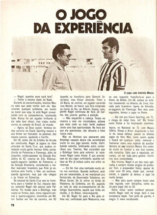 o JOCO                                -...
                      DA EXPERIEMCIA



                                                                                                            o   papa com Ivonisio Mosca
     - Nagel, quantos anos voce tem?             (quando se transferiu para General Se-       no ana seguinte transferiu·se     para 0
     - Tenho a mesma idade do Nado.              veriano), mas titular absoluto. Tinha 0      Remo, de Belem. Em 68, estava no exte-
     Durante as concentra~oes, Ivonfsio Mos-     le Maria, de central, um jogador parecido    rior novamente: no Alianza, de Lima, trei-
 ca sabe que pode contar com ele. Apa·           com Moises, do Vasco, que fora comprado .    r.ado pelo brasileiro Jayme de Almeida,
 recendo qualquer problema, Dor menor            ao Canto do Rio, de Niteroi. Depois, saiu,   ex-zagueiro . do Flamengo. Nos dois anos
'ou maior que seja, la esta Nagel conver-       porem Nagel continuou de fora:   le    Car-   seguintes, tornou a jogar no Remo.
 sando com os companheiros, resolvendo          los, dos juvenis, ganhou a posi~ao.
                                                   - Nao esquentei a cabe~a, ficava na          - Daf vim pro Ceara Sporting, em 71,
 tudo. Nunca foi um jogador brilhante (e
                                                 reserva e nem me incomodava, achava          e chega de rodar time, ne? Me firmei
 ele sabe bem disso), mas viajou muito,
                                                que mais cedo ou mais' tarde acabava          como titular e fui bicampeao cearense.
 correu os campos do Brasil, do mundo.
    - Agora, se' Qeus quiser, termino mi·       tendo uma boa oportunidade. Na hora em        Agora, no Nacional de 72, com Mauro,
 nha carreira no Ceara Sporting mesmo e         que ela aparecesse, nao deixaria 0 time       Odelio, Dimas e Artur, disputando 0 mio
 vou tentar ser treinador, se possivel, dos      nunca mais.                                  10 da nossa defesa, oassei os ultimos
 nossos juvenis, ajudando 0 Carlito.                Mas os tecnicos que passaram pelo         jogos de fora. Mas, como quero ajudar
     Em 58, antes ate do Estadio do Arruda     'Botafogo naquela epoca nao acreditaram        (J Ceara   em qualquer setor, comecei ('
 ser construido, Nagel ja jogava no time        muito no seu jogo pesado, durao, distri-      funcionar como uma especie de auxiliar·
 principal do Santa Cruz, que acabou reo        buindo valentia, lembrando outro conter·      tecnico de seu Ivonisio Mosca. Ele enten·
 velando muita gente famosa: Gildo, ponta-      raneo seu: Tomires. Nas excursoes que         de muito de futebol e, Dor isso mesmo,
 cireita do Palmeiras e Flamengo, ail§m de      o Botafogo fazia pelo exterior, ai esca·      nao complica. Sabe que a rapaziada, err'
 Zequinha, medio-aooiador da Sele~ao Bra·       lavam Nagel como titular. £ que precisa·      campo, vai dar tudo para ganhar. Confi,
 sileira de 62, reserva de lito, Aldemar,       vam do seu vigor; entretanto, quando vol·     nos seus comandados.
 quarto-zagueiro tambern do Palmeiras e         tava ao Rio ja estava outra vez entre os         Nos treinos, Nagel e um dos mais apli·
da Sele~ao Brasileira, considerado 0 me·        reservas.                                     cados e sempre recebe elogios do profes-
 Ihor marcador brasileiro que Pele ja en-          - Em 64, tive uma contusao muito se-       sor Toni, 0 preparador fisico, apesar de
controu Dela frente, e Geo, um ponta-es-        ria nos meniscos. Quando melhorei, pedi       (star com 34 anos, idade que, normal·
 querda agressivo, mas que nao chegou           pra ser emprestado, af me mandaram pro        mente, 0 jogador ja deixou 0 jogo ha
 a se firmar no Palmeiras.                      Democrata, de Governador Valadares, em        muito tempo:
     Do pessoal do Santa Cruz que se trans-     Minas Gerais. De la, entrei no Uniao de          - Mas para quem sempre levou uma
feriu para 0 futebol do Sui, naquela epo-       Madalena, da Colombia, em 65, jogando         vida regrada, com disciplina, como eu,
 ca, somente Nagel nao passou pelo Pal-         ao lado de dois ex-companheiros do Bo-        da para jogar ate os 34.
meiras. Foi levado oara 0 Botafogo, mas         tafogo: Quarentinha, aquele que tinha urn        Outra coisa: quem conhece pessoal·
 nut1ca se firmou, pois, como zagueiro-cen-     chutao, e do £dson, meia-esquerda.            mente Nagel nem de longe dara a sua
 tral e quarto-zagueiro, encontrou um NiI-         Em 66, Nagel foi para 0 Rio rAela ul·      verdadeira idade. Tem jeito de garoto, e
 ton Santos em fim de carreira, em 62           tima vez, contratado pelo Madureira', mas     magro. E meio encabulado.
 