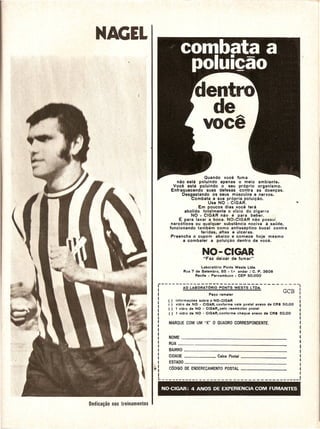 NAGEL




                          .        Quando voce fuma
                    nao esta poluindo apenas 0 meio ambiente.
                  Voce esta poluindo 0 seu proprio organismo.
                 Enfraquecendo suas defesas contra as doen.;:as.
                       Desgastando os seus musculos e nervos.
                            Combata a sua propria polui.;:ao.
                                     Use NO - CIGAR.                                       ••
                                Em poucos dias voce tera
                         abolido total mente 0 vicio do cigarro
                            NO - CIGAR nao e para beber.
                     E: para lavar a boca. NO-CIGAR nao possui
                 narcoticos ou qualquer substancia nociva a saude,
                funcionando tambem como antisseptico bucal contra
                                 feridas. aftas e ulcer as.
                 Preencha 0 cupom abaixp e comece hoje mesmo
                        a combater a polui~ao dentro de voce.


                                      NO-CIGAR
                                      "Faz deixar de fumar"

                                  Laboralorio Ponls Wesls Llde.
                         Rua 7 de 5elembro, 85 - 1.0 andar / C. P. 3606
                               Recife • Pernambuco - CEP 50.000


            - - - - - -;:'0 ~A~O~ :;:;R~O-0~;5-
                                         ;    ;E"s:;:S- LTDA:-- - - - - - - --.
                        -----------
                                        Pec;o remeler
                                                                                   GCB          I
                                                                                                I
               ()    informac;oes sobre 0 NO-CIGAR                                              I
               I J   vidro de NO - CIGAR, conforme vale postal anexo de CR$ 50,00               I
               ()    1 vidro de NO - CIGAR, pelo reembolso postal                               I
               (I    1 vldro de NO - CIGAR, conlorme cheque anexo de CR$ 50,00                  I
                                                                                                I



               NOME                                                                _
               RUA                                                ~            _
        I      BAIRRO                                                     -_
        I      CIDADE                       Caixa Postal                           _
        I
        I      ESTADO                                                          _
        I      CODIGO DE ENDERECAMENTO POSTAL                                          _
        I
        I
        L                                                                                   _


            NO-CIGAR:        4 ANOS DE EXPERIENCIA COM FUMANTES
 