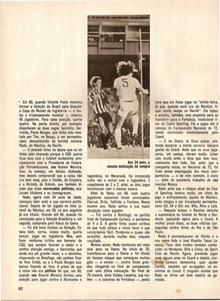 • Em 66, quando Vicente Feola resolveu                                               para que ele fosse jogar na "minha terra,
 formar a Sele~ao do Brasil para disputar                                             ja que, quando voce era do Nautico, fi-
  a Copa do Mundo da Inglaterra - e ten-                                              quei muito tempo no Recife". Ele topou
  tar 0 tricampeonato mundial - chamou                                                e aceitou, tambem, uma proposta para se
 46 jogadores. Para cada posi~ao, queria                                              transferir para 0 Fortaleza, tradicional ri-
  quatro. Na ponta dire ita, por exemplo,                                             val do Ce'ara Sporting. Foi e jogou ate 0
  disputavam as duas vagas Jairzinho, Gar-                                            come~o do Campeonato Nacional de 72,
  rincha, Paulo Borges, que tinna side reve-                                          sendo contratado imediatamente pelo
'Iado por Tim, no Bangu, e um pernambu-                                               Ceara.
  cano, desconhecido da torcida carioca:                                                 - E no Ceara, se Deus quiser,pre-
  Nado, do Nautico, do Recife.                                                        tendo encerrar a minha carreira. Sempre
     -0 pessoal falou na epoca que eu s6                                              gostei do ,Ceara. Acho que os seus joga-
  tinha side chamado porque a CBO queria                                              dores, em campo, vibram muito, lutam
  ficar bem com 0 futebolnordestino, prin-                                            com muito ardor e time que tem isso; I
  cipalmente com 0 Presidente da Federa-                               Aos 34 anos, a realmente tem tudo. Oai, acho que a
  ~ao Pernambucana, seu Rubem' Moreira.,                 rilesma dedica~ao de sempre campanha nossa, no Nacional de 72, foi
  Isso, no come~o, me deixou chateado,                                                fruto dessa empolga~ao dos meus com-
  mas depois compreendi que ~ coisa nao Jugoslavia, no Maracana, fui convocado panheiros - e de mim tambem, e claro
  era bem essa, pois 0 Tostao, do Cruzeiro, outra vez e entrei com a lugoslavia, E -, alem do excelente trabalho de seu
  e 0 Alcindo, do Gremio, que tambem di-, empatamos de 2 a 2, alias, os dois jogos Ivonfsio Mosca.
  ziam que eram convocados politicos, aca· terminaram com 0 mesmo escore.                Nildo acha que 0 ataque atual do Cea-
  baram titulares e se consagraram.            Alem de Nado, em 68, mais quatro ra Sporting lembra muito, em ritmo de
     Nado, agora com 34 ,anos de idade, jogadores vascainos foram convocados: jogo e entrosamente, aquele do Nautico,
  come~ou bem cedo a sua carreira profis- Eberval, Brito, Valfrido e Fontana. Nesse onde chegou a ser tricampeao pernambu-
  siona!. Oepois de ter jogado no time ju- mesmo ano, Nado sofreu a sua maior cano (63, 64 e 65): ele, Bita, Nino e Lala.
  venil do Nautico,em 58, no ana seguinte decep~ao como jogador:                         - Naquele tempo, 0 Nautico detinha
 ja era titular, ficando ate 66, quando foi    - Foi contra 0 Botafogo, na partida a supremacia do futebol do Norte e Nor-
  convocado para a Sele~ao Brasileira e,'em final do Campeonato Carioca, e perdemos deste, passando agora para 0 Ceara. A
 seguida, comprado pelo Vasco da Gama.       de ,4 a O. A gente tinha quase certeza melhor prova disso, as boas vit6rias con-
     - Fiz ate bons treinos na Sele~ao. Es- de que tudo estava a nosso favor e que seguidas contra times do Rio e de Sao
 tava bem, corria, lutava muito, queria >encerfamosfacil. Perelemose quase nao Paulo. '
 ~encer, jogar na Inglaterra. Mas, sem acreditei, durante muitos dias, naquele           Nado e pernambucano de Olinda e 0
 fazer nenhuma 'critica aos homens da ,Iesultado...                          /        seu nome todo e Jose Rinaldo Tasso La-
 CBD, que sempre tiveram a maior e a           Mesmo assim, Nado continuou por mais salvia. Teve dois irmaos tambem conhe-
 melhor aten~ao comigo,o Garrincha, que' dais anos, no Vasco. No inicio de 70, cidos no Nordeste: Bita e Celso, do Sport
 ainda era um grande nome, e 0 Jairzinho, transfeiiu-se para 0 OIaria e foi titular   Club do Recife. Agora, pretende jogar
 aisparando no Botafogo, nao podiam ficar do famoso ataque que conseguiu muitos mais alguns anos no Ceara e depois, con-
 de fora. Entao, eu e 0 Paulo Borges aca- gols - e veneer - ,contra times gran- . forme sempre demonstra, quer ajudar
 bamos ficando de, fora. A prova de que lles, chegando no final do campeonato Carlito, tambem um ex-jogador, na es-
 a coisa nao era politica foi que, em 68, com uma Otima coloca~ao. No final de' colinha do Ceara. E ninguem duvida que
 quando seu Aimore Moreira formou uma 70 mesmo, dona Iraides Lasalvia, sua mu- Nado se torne um bom mestre da ga-
 sele~ao para jogar contra a Alemanha e Iher - e cearense de Fortaleza -, pediu rotada.                  .
 