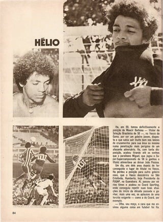 HELlO




            Ita, em 59, tomou definitivamente a
        posi~ao de Moacir Barbosa - titular da
        Sele~ao Brasileira de 50 -, no Vasco da
        Gama, por ser urn goleiro jovem, dispos-
        to e que sabia sair muito bem nos lances
        de cruzamentos para sua area ou mesmo
        numa penetra~ao mais perigosa de urn
        atacante adversario. Ita, com tanta dis-
        posi~ao, acabou tirando ate os sonhos
        que 0 paraibano Miguel, que jogou 0 Su-
        per-Supercampeonato de 58 (e ganhou 0
        tftulo) alimentava ao deixar Joao Pessoa.
            Urn dia, uns dois anos depois de ter
        c.onseguido 0 lugar de titular no Vasco,
        Ita perdeu a posi~ao para outro goleiro
        novo, que 0 Vasco descobrira no Sao
        Crist6vao, Humberto, hoje Presidente da
        FUGAP,na Guanabara. Ai, passou por va·
        rios times e acabou no Ceara Sporting,
        onde conseguiu repetir suas boas atua·
        ~oes do inlcio da decada passada e ga-
        nhar, mais uma vez, os aplausos de uma
        torcida exigente - como a do Ceara, por
        exemplo.
           - Olha, seu mo~o, 0 cara que me en·
        sinou alguma coisa em futebol foi Ita.
 