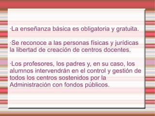 ·La enseñanza básica es obligatoria y gratuita. ·Se reconoce a las personas físicas y jurídicas la libertad de creación de centros docentes. ·Los profesores, los padres y, en su caso, los alumnos intervendrán en el control y gestión de todos los centros sostenidos por la Administración con fondos públicos. 