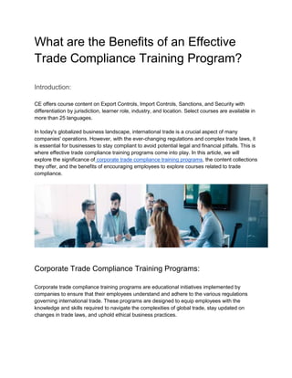 What are the Benefits of an Effective
Trade Compliance Training Program?
Introduction:
CE offers course content on Export Controls, Import Controls, Sanctions, and Security with
differentiation by jurisdiction, learner role, industry, and location. Select courses are available in
more than 25 languages.
In today's globalized business landscape, international trade is a crucial aspect of many
companies' operations. However, with the ever-changing regulations and complex trade laws, it
is essential for businesses to stay compliant to avoid potential legal and financial pitfalls. This is
where effective trade compliance training programs come into play. In this article, we will
explore the significance of corporate trade compliance training programs, the content collections
they offer, and the benefits of encouraging employees to explore courses related to trade
compliance.
Corporate Trade Compliance Training Programs:
Corporate trade compliance training programs are educational initiatives implemented by
companies to ensure that their employees understand and adhere to the various regulations
governing international trade. These programs are designed to equip employees with the
knowledge and skills required to navigate the complexities of global trade, stay updated on
changes in trade laws, and uphold ethical business practices.
 