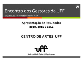 
Encontro dos Gestores da UFF
30/08/2013 – Gabinete do Reitor (GAR)
CENTRO DE ARTES UFF
Apresentação de Resultados
2010, 2011 e 2012
 