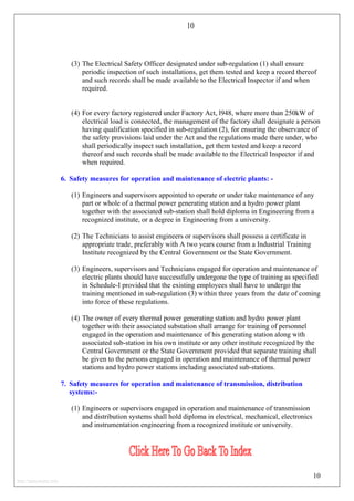 10
(3) The Electrical Safety Officer designated under sub-regulation (1) shall ensure
periodic inspection of such installations, get them tested and keep a record thereof
and such records shall be made available to the Electrical Inspector if and when
required.
(4) For every factory registered under Factory Act, l948, where more than 250kW of
electrical load is connected, the management of the factory shall designate a person
having qualification specified in sub-regulation (2), for ensuring the observance of
the safety provisions laid under the Act and the regulations made there under, who
shall periodically inspect such installation, get them tested and keep a record
thereof and such records shall be made available to the Electrical Inspector if and
when required.
6. Safety measures for operation and maintenance of electric plants: -
(1) Engineers and supervisors appointed to operate or under take maintenance of any
part or whole of a thermal power generating station and a hydro power plant
together with the associated sub-station shall hold diploma in Engineering from a
recognized institute, or a degree in Engineering from a university.
(2) The Technicians to assist engineers or supervisors shall possess a certificate in
appropriate trade, preferably with A two years course from a Industrial Training
Institute recognized by the Central Government or the State Government.
(3) Engineers, supervisors and Technicians engaged for operation and maintenance of
electric plants should have successfully undergone the type of training as specified
in Schedule-I provided that the existing employees shall have to undergo the
training mentioned in sub-regulation (3) within three years from the date of coming
into force of these regulations.
(4) The owner of every thermal power generating station and hydro power plant
together with their associated substation shall arrange for training of personnel
engaged in the operation and maintenance of his generating station along with
associated sub-station in his own institute or any other institute recognized by the
Central Government or the State Government provided that separate training shall
be given to the persons engaged in operation and maintenance of thermal power
stations and hydro power stations including associated sub-stations.
7. Safety measures for operation and maintenance of transmission, distribution
systems:-
(1) Engineers or supervisors engaged in operation and maintenance of transmission
and distribution systems shall hold diploma in electrical, mechanical, electronics
and instrumentation engineering from a recognized institute or university.
10
http://jameskutty.info
 