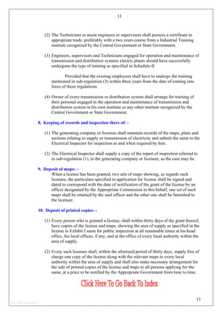 11
(2) The Technicians to assist engineers or supervisors shall possess a certificate in
appropriate trade, preferably with a two years course from a Industrial Training
institute recognized by the Central Government or State Government.
(3) Engineers, supervisors and Technicians engaged for operation and maintenance of
transmission and distribution systems electric plants should have successfully
undergone the type of training as specified in Schedule-II
Provided that the existing employees shall have to undergo the training
mentioned in sub-regulation (3) within three years from the date of coming into
force of these regulations
(4) Owner of every transmission or distribution system shall arrange for training of
their personal engaged in the operation and maintenance of transmission and
distribution system in his own institute or any other institute recognized by the
Central Government or State Government.
8. Keeping of records and inspection there of: -
(1) The generating company or licensee shall maintain records of the maps, plans and
sections relating to supply or transmission of electricity and submit the same to the
Electrical Inspector for inspection as and when required by him.
(2) The Electrical Inspector shall supply a copy of the report of inspection referred to
in sub-regulation (1), to the generating company or licensee, as the case may be.
9. Deposit of maps: -
When a license has been granted, two sets of maps showing, as regards such
licensee, the particulars specified in application for license shall be signed and
dated to correspond with the date of notification of the grant of the license by an
officer designated by the Appropriate Commission in this behalf, one set of such
maps shall be retained by the said officer and the other one shall be furnished to
the licensee.
10. Deposit of printed copies: -
(1) Every person who is granted a license, shall within thirty days of the grant thereof,
have copies of the license and maps, showing the area of supply as specified in the
license to Exhibit I same for public inspection at all reasonable times at his head
office, his local offices, if any, and at the office of every local authority within the
area of supply.
(2) Every such licensee shall, within the aforesaid period of thirty days, supply free of
charge one copy of the license along with the relevant maps to every local
authority within the area of supply and shall also make necessary arrangement for
the sale of printed copies of the license and maps to all persons applying for the
same, at a price to be notified by the Appropriate Government from time to time.
11
http://jameskutty.info
 