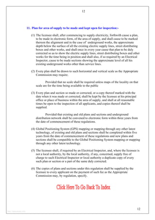 12
11. Plan for area of supply to be made and kept open for inspection:-
(1) The licensee shall, after commencing to supply electricity, forthwith cause a plan,
to be made in electronic form, of the area of supply, and shall cause to be marked
thereon the alignment and in the case of` underground works, the approximate
depth below the surface of all the existing electric supply lines, street distributing
boxes and other works, and shall once in every year cause that plan to be duly
corrected so as to show the electric supply lines, street distributing boxes and other
works for the time being in position and shall also, if so required by an Electrical
Inspector, cause to be made sections showing the approximate level of all his
existing underground works other than service lines.
(2) Every plan shall be drawn to such horizontal and vertical scale as the Appropriate
Commission may require.
Provided that no scale shall be required unless maps of the locality on that
scale are for the time being available to the public
(3) Every plan and section so made or corrected, or a copy thereof marked with the
date when it was made or corrected, shall be kept by the licensee at his principal
office or place of business within the area of supply, and shall at all reasonable
times be open to the inspection of all applicants, and copies thereof shall be
supplied.
Provided that existing and old plans and sections and underground
distribution network shall be convened to electronic form within three years from
the date of commencement of these regulations.
(4) Global Positioning System (GPS) mapping or mapping through any other latest
technology, of existing and old plans and sections shall be completed within five
years from the date of commencement of these regulations and new plans and
sections shall be compatible to the Global Positioning System mapping or mapping
through any other latest technology.
(5) The licensee shall, if required by an Electrical Inspector, and, where the licensee is
not a local authority, by the local authority, if any, concerned, supply free of
charge to such Electrical Inspector or local authority a duplicate copy of every
such plan or section or a part of the same duly corrected.
(6) The copies of plans and sections under this regulation shall be supplied by the
licensee to every applicant on the payment of such fee as the Appropriate
Commission may, by regulation, specify.
12
http://jameskutty.info
 