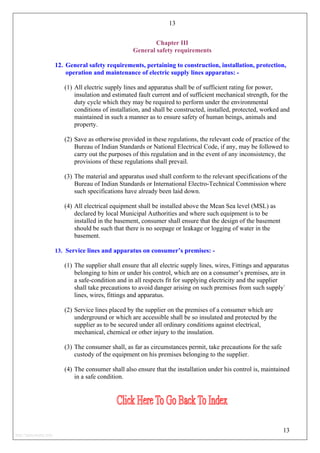 13
Chapter III
General safety requirements
12. General safety requirements, pertaining to construction, installation, protection,
operation and maintenance of electric supply lines apparatus: -
(1) All electric supply lines and apparatus shall be of sufficient rating for power,
insulation and estimated fault current and of sufficient mechanical strength, for the
duty cycle which they may be required to perform under the environmental
conditions of installation, and shall be constructed, installed, protected, worked and
maintained in such a manner as to ensure safety of human beings, animals and
property.
(2) Save as otherwise provided in these regulations, the relevant code of practice of the
Bureau of Indian Standards or National Electrical Code, if any, may be followed to
carry out the purposes of this regulation and in the event of any inconsistency, the
provisions of these regulations shall prevail.
(3) The material and apparatus used shall conform to the relevant specifications of the
Bureau of Indian Standards or International Electro-Technical Commission where
such specifications have already been laid down.
(4) All electrical equipment shall be installed above the Mean Sea level (MSL) as
declared by local Municipal Authorities and where such equipment is to be
installed in the basement, consumer shall ensure that the design of the basement
should be such that there is no seepage or leakage or logging of water in the
basement.
13. Service lines and apparatus on consumer’s premises: -
(1) The supplier shall ensure that all electric supply lines, wires, Fittings and apparatus
belonging to him or under his control, which are on a consumer’s premises, are in
a safe-condition and in all respects fit for supplying electricity and the supplier
shall take precautions to avoid danger arising on such premises from such supply`
lines, wires, fittings and apparatus.
(2) Service lines placed by the supplier on the premises of a consumer which are
underground or which are accessible shall be so insulated and protected by the
supplier as to be secured under all ordinary conditions against electrical,
mechanical, chemical or other injury to the insulation.
(3) The consumer shall, as far as circumstances permit, take precautions for the safe
custody of the equipment on his premises belonging to the supplier.
(4) The consumer shall also ensure that the installation under his control is, maintained
in a safe condition.
13
http://jameskutty.info
 