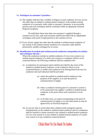 14
14. Switchgear on consumer’s premises: -
(1) The supplier shall provide a suitable switchgear in each conductor of every service
line other than an earthed or earthed neutral conductor or the earthed external
conductor of a concentric cable within a consumer’s premises, in an accessible
position and such switchgear shall be contained within an adequately enclosed
fireproof receptacle:
Provided that where more than one consumer is supplied through a
common service line, each such consumer shall be provided with an independent
switchgear at the point of rigid junction to the common service.
(2) Every electric supply line other than the earthed or earthed neutral conductor of
any system or the earthed external conductor of a concentric cable shall be
protected by suitable switchgear by its owner.
15. Identification of earthed and earthed neutral conductors and position of switches
and switchgear therein: -
Where the conductors include an earthed conductor of a two-wire system or an
earthed neutral conductor of a multi-wire system or a conductor which is to be
connected thereto, the following conditions shall be complied with: -
(i) an indication of a permanent nature shall be provided by the owner of the
earthed or earthed neutral conductor, or the conductor which is to be
connected thereto, to enable such conductor to be distinguished from any live
conductor and such indication shall be provided-
(a) where the earthed or earthed neutral conductor is the
property of the supplier, at or near the point of
commencement of supply;
(b) where a conductor forming part of a consumer’s system is
to be connected to the supplier’s earthed or earthed neutral
conductor, at the point where such connection is to be
made;
(c) in all other cases, at a point corresponding to the point of
commencement of supply or at such other points as may be
approved by an Electrical Inspector.
(ii) no cut-out, link or switch other than a linked-switch arranged to operate
simultaneously on the earthed or earthed neutral conductor and live conductors
shall be inserted or remain inserted in any earthed or earthed neutral conductor
of a two wire-system or in any earthed or earthed neutral conductor of a multi-
wire system or in any conductor connected thereto
14
http://jameskutty.info
 
