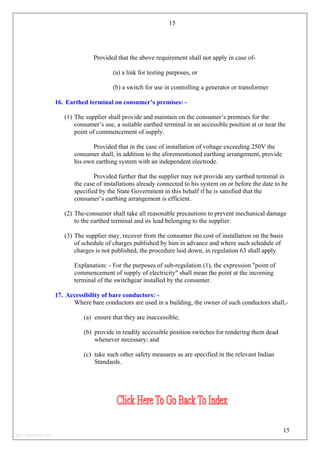 15
Provided that the above requirement shall not apply in case of-
(a) a link for testing purposes, or
(b) a switch for use in controlling a generator or transformer
16. Earthed terminal on consumer’s premises: -
(1) The supplier shall provide and maintain on the consumer’s premises for the
consumer’s use, a suitable earthed terminal in an accessible position at or near the
point of commencement of supply.
Provided that in the case of installation of voltage exceeding 250V the
consumer shall, in addition to the aforementioned earthing arrangement, provide
his own earthing system with an independent electrode.
Provided further that the supplier may not provide any earthed terminal in
the case of installations already connected to his system on or before the date to be
specified by the State Government in this behalf if he is satisfied that the
consumer’s earthing arrangement is efficient.
(2) The-consumer shall take all reasonable precautions to prevent mechanical damage
to the earthed terminal and its lead belonging to the supplier.
(3) The supplier may, recover from the consumer the cost of installation on the basis
of schedule of charges published by him in advance and where such schedule of
charges is not published, the procedure laid down, in regulation 63 shall apply.
Explanation: - For the purposes of sub-regulation (1), the expression "point of
commencement of supply of electricity" shall mean the point at the incoming
terminal of the switchgear installed by the consumer.
17. Accessibility of bare conductors: -
Where bare conductors are used in a building, the owner of such conductors shall,-
(a) ensure that they are inaccessible;
(b) provide in readily accessible position switches for rendering them dead
whenever necessary; and
(c) take such other safety measures as are specified in the relevant Indian
Standards.
15
http://jameskutty.info
 