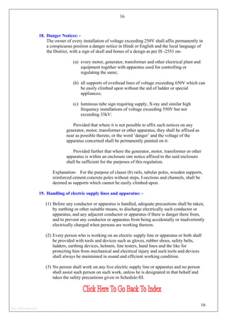 16
18. Danger Notices: -
The owner of every installation of voltage exceeding 250V shall affix permanently in
a conspicuous position a danger notice in Hindi or English and the local language of
the District, with a sign of skull and bones of a design as per IS -2551 on-
(a) every motor, generator, transformer and other electrical plant and
equipment together with apparatus used for controlling or
regulating the same;
(b) all supports of overhead lines of voltage exceeding 650V which can
be easily climbed upon without the aid of ladder or special
appliances;
(c) luminous tube sign requiring supply, X-ray and similar high
frequency installations of voltage exceeding 550V but not
exceeding 33kV:
Provided that where it is not possible to affix such notices on any
generator, motor, transformer or other apparatus, they shall be affixed as
near as possible thereto, or the word ‘danger’ and the voltage of the
apparatus concerned shall be permanently painted on it:
Provided further that where the generator, motor, transformer or other
apparatus is within an enclosure one notice affixed to the said enclosure
shall be sufficient for the purposes of this regulation.
Explanation- For the purpose of clause (b) rails, tubular poles, wooden supports,
reinforced cement concrete poles without steps, I-sections and channels, shall be
deemed as supports which cannot be easily climbed upon.
19. Handling of electric supply lines and apparatus: -
(1) Before any conductor or apparatus is handled, adequate precautions shall be taken,
by earthing or other suitable means, to discharge electrically such conductor or
apparatus, and any adjacent conductor or apparatus if there is danger there from,
and to prevent any conductor or apparatus from being accidentally or inadvertently
electrically charged when persons are working thereon.
(2) Every person who is working on an electric supply line or apparatus or both shall
be provided with tools and devices such as gloves, rubber shoes, safety belts,
ladders, earthing devices, helmets, line testers, hand lines and the like for
protecting him from mechanical and electrical injury and such tools and devices
shall always be maintained in sound and efficient working condition.
(3) No person shall work on any live electric supply line or apparatus and no person
shall assist such person on such work, unless he is designated in that behalf and
takes the safety precautions given in Schedule-III.
16
http://jameskutty.info
 
