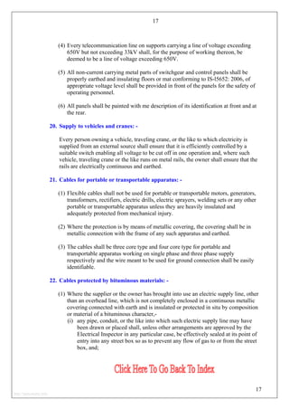 17
(4) Every telecommunication line on supports carrying a line of voltage exceeding
650V but not exceeding 33kV shall, for the purpose of working thereon, be
deemed to be a line of voltage exceeding 650V.
(5) All non-current carrying metal parts of switchgear and control panels shall be
properly earthed and insulating floors or mat conforming to IS-l5652: 2006, of
appropriate voltage level shall be provided in front of the panels for the safety of
operating personnel.
(6) All panels shall be painted with me description of its identification at front and at
the rear.
20. Supply to vehicles and cranes: -
Every person owning a vehicle, traveling crane, or the like to which electricity is
supplied from an external source shall ensure that it is efficiently controlled by a
suitable switch enabling all voltage to be cut off in one operation and, where such
vehicle, traveling crane or the like runs on metal rails, the owner shall ensure that the
rails are electrically continuous and earthed.
21. Cables for portable or transportable apparatus: -
(1) Flexible cables shall not be used for portable or transportable motors, generators,
transformers, rectifiers, electric drills, electric sprayers, welding sets or any other
portable or transportable apparatus unless they are heavily insulated and
adequately protected from mechanical injury.
(2) Where the protection is by means of metallic covering, the covering shall be in
metallic connection with the frame of any such apparatus and earthed.
(3) The cables shall be three core type and four core type for portable and
transportable apparatus working on single phase and three phase supply
respectively and the wire meant to be used for ground connection shall be easily
identifiable.
22. Cables protected by bituminous materials: -
(1) Where the supplier or the owner has brought into use an electric supply line, other
than an overhead line, which is not completely enclosed in a continuous metallic
covering connected with earth and is insulated or protected in situ by composition
or material of a bituminous character,-
(i) any pipe, conduit, or the like into which such electric supply line may have
been drawn or placed shall, unless other arrangements are approved by the
Electrical Inspector in any particular case, be effectively sealed at its point of
entry into any street box so as to prevent any flow of gas to or from the street
box, and;
17
http://jameskutty.info
 