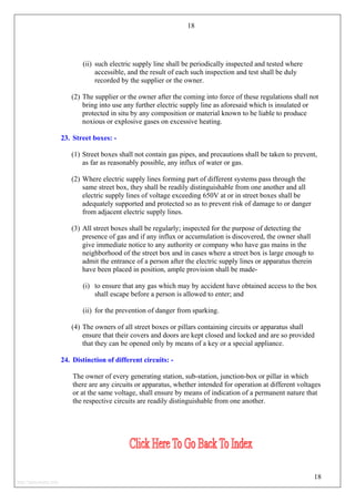 18
(ii) such electric supply line shall be periodically inspected and tested where
accessible, and the result of each such inspection and test shall be duly
recorded by the supplier or the owner.
(2) The supplier or the owner after the coming into force of these regulations shall not
bring into use any further electric supply line as aforesaid which is insulated or
protected in situ by any composition or material known to be liable to produce
noxious or explosive gases on excessive heating.
23. Street boxes: -
(1) Street boxes shall not contain gas pipes, and precautions shall be taken to prevent,
as far as reasonably possible, any influx of water or gas.
(2) Where electric supply lines forming part of different systems pass through the
same street box, they shall be readily distinguishable from one another and all
electric supply lines of voltage exceeding 650V at or in street boxes shall be
adequately supported and protected so as to prevent risk of damage to or danger
from adjacent electric supply lines.
(3) All street boxes shall be regularly; inspected for the purpose of detecting the
presence of gas and if any influx or accumulation is discovered, the owner shall
give immediate notice to any authority or company who have gas mains in the
neighborhood of the street box and in cases where a street box is large enough to
admit the entrance of a person after the electric supply lines or apparatus therein
have been placed in position, ample provision shall be made-
(i) to ensure that any gas which may by accident have obtained access to the box
shall escape before a person is allowed to enter; and
(ii) for the prevention of danger from sparking.
(4) The owners of all street boxes or pillars containing circuits or apparatus shall
ensure that their covers and doors are kept closed and locked and are so provided
that they can be opened only by means of a key or a special appliance.
24. Distinction of different circuits: -
The owner of every generating station, sub-station, junction-box or pillar in which
there are any circuits or apparatus, whether intended for operation at different voltages
or at the same voltage, shall ensure by means of indication of a permanent nature that
the respective circuits are readily distinguishable from one another.
18
http://jameskutty.info
 