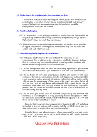 19
25. Distinction of the installations having more than one feed: -
The owner of every installation including sub-station, double pole structure, four
pole structure or any other structure having more than one feed, shall ensure by
means of indication of permanent nature, that the installation is readily
distinguishable from other installations.
26. Accidental charging: -
(1) The owners of all circuits and apparatus shall so arrange them that there shall be no
danger of any part thereof becoming accidentally charged to any voltage beyond
the limits of voltage for which they are intended.
(2) Where alternating current and direct current circuits are installed on the same box
or support, they shall be so arranged and protected that they shall not come into
contact with each other when live.
27. Provisions applicable to protective equipment.-
(1) Fire buckets filled with clean dry sand and ready for immediate use for
extinguishing fires in addition to fire extinguishers suitable for dealing with fires,
shall be conspicuously marked and kept in all generating stations, enclosed sub-
stations and switching-stations in convenient location
(2) The fire extinguishers shall be tested for satisfactory operation as per relevant
Indian Standard at least once a year and record of such tests shall be maintained.
(3) First-aid boxes or cupboards conspicuously marked and equipped with such
contents as the State Government may specify, shall be provided and maintained in
every generating station, enclosed sub-station, enclosed switching station and in
vehicles used for maintenance of lines so as to be readily accessible during all
working hours and all such boxes and cupboards shall, except, in the case of
unattended sub-stations and switching stations, be kept in charge of responsible
persons' who are trained in first-aid treatment and one of such persons shall be
available during working hours.
(4) Two or more gas masks shall be provided conspicuously and installed and
maintained at accessible places in every generating station with capacity of 5 MW
and above and enclosed sub-station, with transformation capacity of 5 MVA and
above for use in the event of fire or smoke;
Provided that where more than one generator with capacity of 5 MW and above
is installed in a power station, each-generator shall be provided with at least two
separate gas masks in an accessible and conspicuous place:-
Provided further that adequate number of gas masks shall be provided by the
owner at every generating station and enclosed sub-station with capacity less than
5 MW and 5 MVA respectively
19
http://jameskutty.info
 