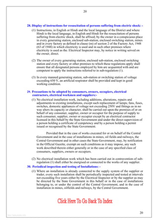 20
28. Display of instructions for resuscitation of persons suffering from electric shock: -
(1) Instructions, in English or Hindi and the local language of the District and where
Hindi is the local language, in English and Hindi for the resuscitation of persons
suffering from electric shock, shall be affixed; by the owner in a conspicuous place
in every generating station, enclosed sub-station, enclosed switching station, mines
and in every factory as defined in clause (m) of section 2 of the Factory Act, 1948
(63 of 1948) in which electricity is used and in such other premises where
electricity is used as the. Electrical Inspector may, by notice in writing served on
the owner, direct.
(2) The owner of every generating station, enclosed sub-station, enclosed switching
station and every factory or other premises to which these regulations apply shall
ensure that all designated persons employed by him are acquainted with and are
competent to apply the instructions referred to in sub-regulation (1).
(3) In every manned generating station, sub-station or switching station of voltage
exceeding 650 V, an artificial respirator shall be provided and kept in good
working condition.
29. Precautions to be adopted by consumers, owners, occupiers, electrical
contractors, electrical workmen and suppliers:-
(1) No electrical installation work, including additions, alterations, repairs and
adjustments to existing installations, except such replacement of lamps; fans, fuses,
switches, domestic appliances of voltage not exceeding 250V and fittings as in no
way alters its capacity or character, shall be carried out upon the premises of or on
behalf of any consumer, supplier, owner or occupier for the purpose of supply to
such consumer, supplier, owner or occupier except by an electrical contractor
licensed in this behalf by the State Government and under the direct supervision of
a person holding a certificate of competency and by a person holding a permit
issued or recognised by the State Government.
Provided that in the case of works executed for or on behalf of the Central
Government and in the case of installations in mines, oil fields and railways, the
Central Government and in other cases the State Government, may, by notification
in the Official Gazette, exempt on such conditions as it may impose, any such
work described therein either generally or in the case of any specified class of
consumers, suppliers, owners or occupiers.
(2) No electrical installation work which has been carried out in contravention of sub-
regulation (1) shall either be energised or connected to the works of any supplier.
30. Periodical inspection and testing of Installations: -
(1) Where an installation is already connected to the supply system of the supplier or
trader, every such installation shall be periodically inspected and tested at intervals
not exceeding five years either by the Electrical Inspector or by the supplier as may
be directed by the State Government in this behalf or in the case of installations
belonging to, or under the control of the Central Government, and in the case of
installation in mines, oilfields and railways, by the Central Government.
20
http://jameskutty.info
 