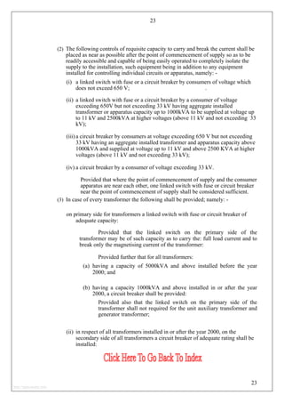 23
(2) The following controls of requisite capacity to carry and break the current shall be
placed as near as possible after the point of commencement of supply so as to be
readily accessible and capable of being easily operated to completely isolate the
supply to the installation, such equipment being in addition to any equipment
installed for controlling individual circuits or apparatus, namely: -
(i) a linked switch with fuse or a circuit breaker by consumers of voltage which
does not exceed 650 V; .
(ii) a linked switch with fuse or a circuit breaker by a consumer of voltage
exceeding 650V but not exceeding 33 kV having aggregate installed
transformer or apparatus capacity up to 1000kVA to be supplied at voltage up
to 11 kV and 2500kVA at higher voltages (above 11 kV and not exceeding 33
kV);
(iii) a circuit breaker by consumers at voltage exceeding 650 V but not exceeding
33 kV having an aggregate installed transformer and apparatus capacity above
1000kVA and supplied at voltage up to 11 kV and above 2500 KVA at higher
voltages (above 11 kV and not exceeding 33 kV);
(iv) a circuit breaker by a consumer of voltage exceeding 33 kV.
Provided that where the point of commencement of supply and the consumer
apparatus are near each other, one linked switch with fuse or circuit breaker
near the point of commencement of supply shall be considered sufficient.
(3) In case of every transformer the following shall be provided; namely: -
on primary side for transformers a linked switch with fuse or circuit breaker of
adequate capacity:
Provided that the linked switch on the primary side of the
transformer may be of such capacity as to carry the: full load current and to
break only the magnetising current of the transformer:
Provided further that for all transformers:
(a) having a capacity of 5000kVA and above installed before the year
2000; and
(b) having a capacity 1000kVA and above installed in or after the year
2000, a circuit breaker shall be provided:
Provided also that the linked switch on the primary side of the
transformer shall not required for the unit auxiliary transformer and
generator transformer;
(ii) in respect of all transformers installed in or after the year 2000, on the
secondary side of all transformers a circuit breaker of adequate rating shall be
installed:
23
http://jameskutty.info
 